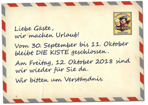Liebe Gäste, wir machen Urlaub vom 30. September bis 11. Oktober 2018. Während dieser Zeit bleibt DIE KISTE geschlossen. Am Freitag, 12. Oktober 2018 sind wir wieder für Sie da. Wir bitten um Verständnis.